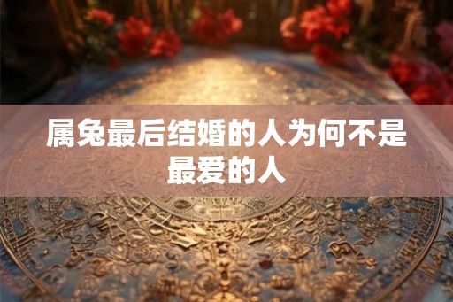 属兔最后结婚的人为何不是最爱的人 属兔最后结婚的人为何不是最爱的人