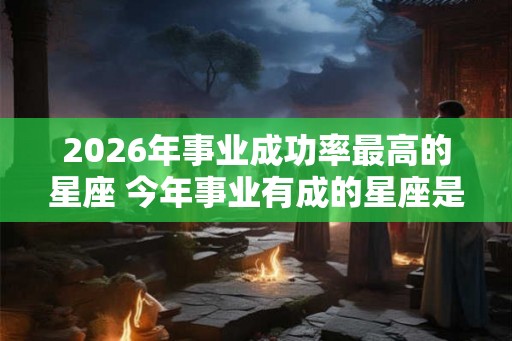 2026年事业成功率最高的星座 今年事业有成的星座是谁