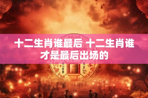 十二生肖谁最后 十二生肖谁才是最后出场的