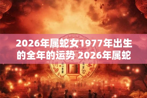 2026年属蛇女1977年出生的全年的运势 2026年属蛇女全年运势如何 2026年属蛇女1977年出生的全年的运势 2026年属蛇女全年运势如何