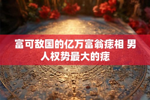 富可敌国的亿万富翁痣相 男人权势最大的痣