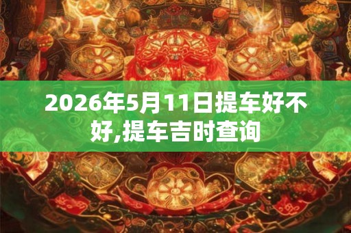 2026年5月11日提车好不好,提车吉时查询
