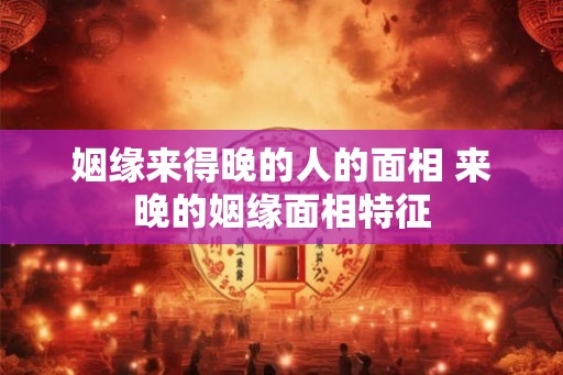 姻缘来得晚的人的面相 来晚的姻缘面相特征