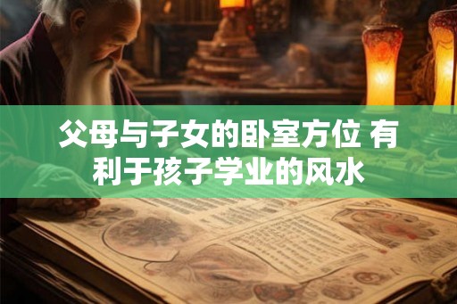 父母与子女的卧室方位 有利于孩子学业的风水 父母与子女的卧室方位 有利于孩子学业的风水