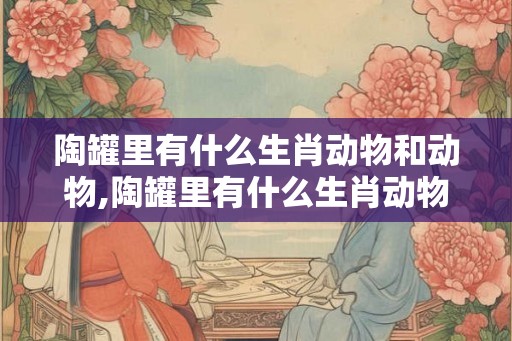 陶罐里有什么生肖动物和动物,陶罐里有什么生肖动物和动物图片