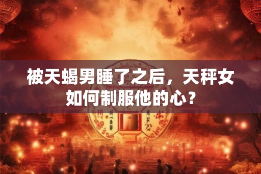 被天蝎男睡了之后，天秤女如何制服他的心？