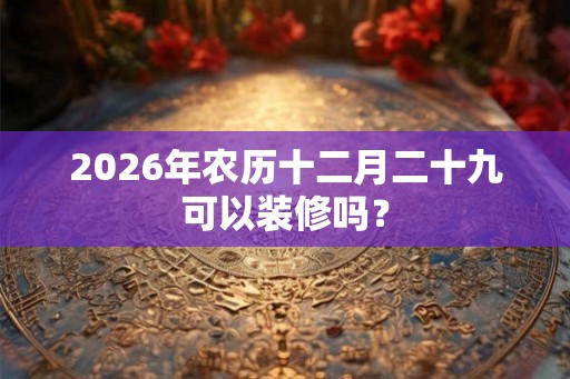 2026年农历十二月二十九可以装修吗？