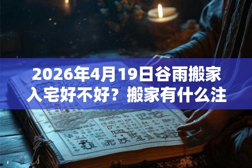 2026年4月19日谷雨搬家入宅好不好?搬家有什么注意事项? 2026年4月19日谷雨搬家入宅好不好?搬家有什么注意事项?