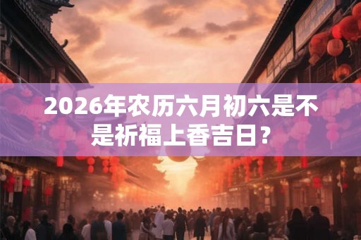 2026年农历六月初六是不是祈福上香吉日？