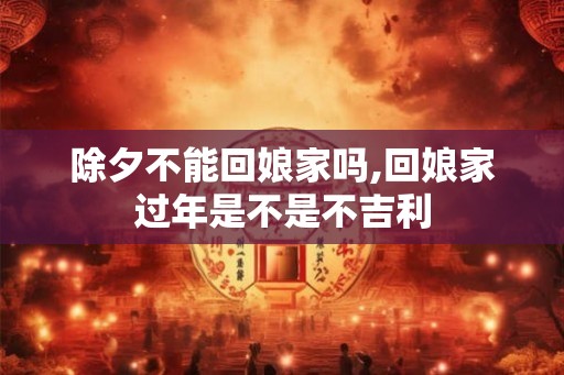 除夕不能回娘家吗,回娘家过年是不是不吉利