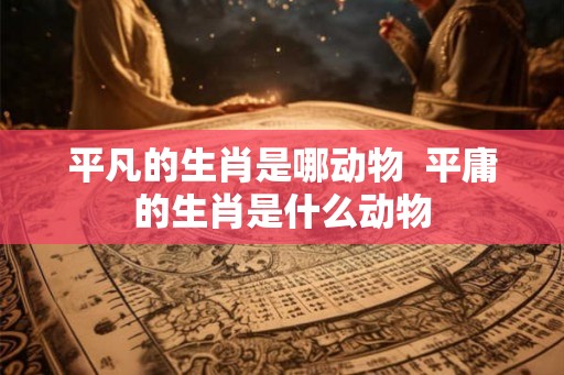 平凡的生肖是哪动物  平庸的生肖是什么动物