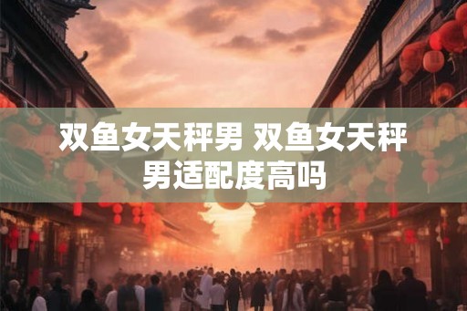 双鱼女天秤男 双鱼女天秤男适配度高吗
