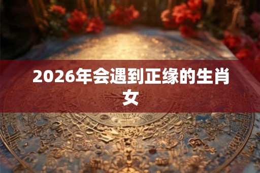 2026年会遇到正缘的生肖女