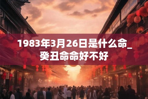 1983年3月26日是什么命_癸丑命命好不好