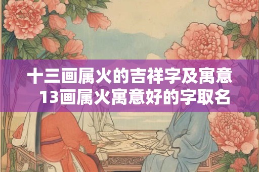 十三画属火的吉祥字及寓意 13画属火寓意好的字取名字 十三画属火的吉祥字及寓意 13画属火寓意好的字取名字