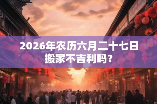 2026年农历六月二十七日搬家不吉利吗？