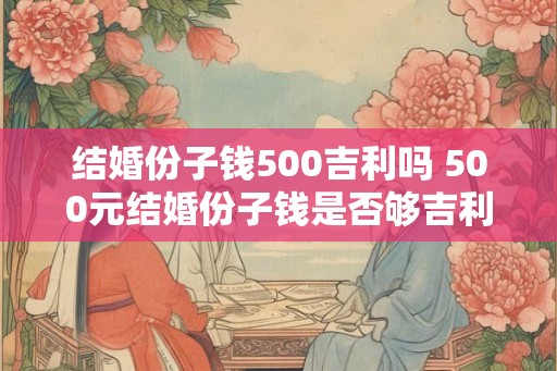 结婚份子钱500吉利吗 500元结婚份子钱是否够吉利