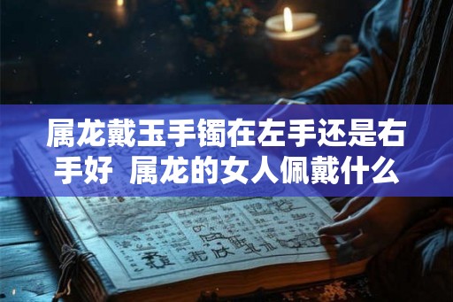 属龙戴玉手镯在左手还是右手好  属龙的女人佩戴什么玉
