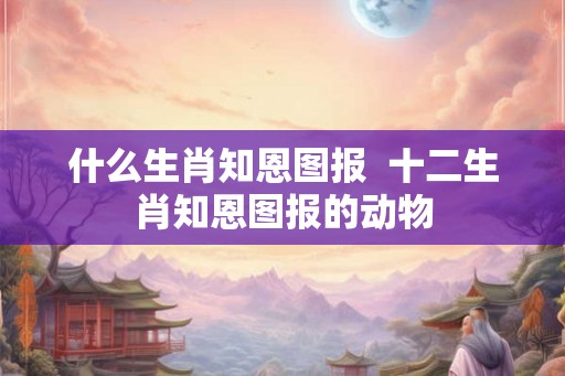什么生肖知恩图报  十二生肖知恩图报的动物