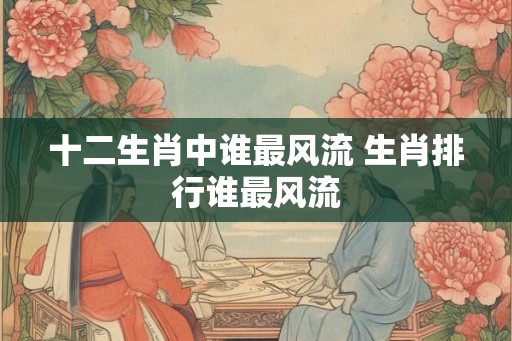 十二生肖中谁最风流 生肖排行谁最风流