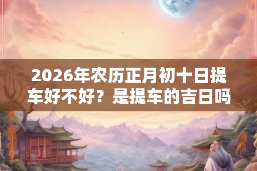 2026年农历正月初十日提车好不好？是提车的吉日吗