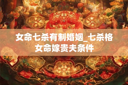 女命七杀有制婚姻_七杀格女命嫁贵夫条件