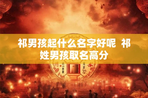 祁男孩起什么名字好呢 祁姓男孩取名高分 祁男孩起什么名字好呢 祁姓男孩取名高分
