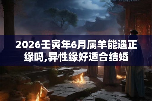 2026壬寅年6月属羊能遇正缘吗,异性缘好适合结婚 2026壬寅年6月属羊能遇正缘吗,异性缘好适合结婚