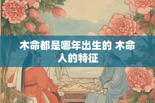 木命都是哪年出生的 木命人的特征 木命都是哪年出生的 木命人的特征