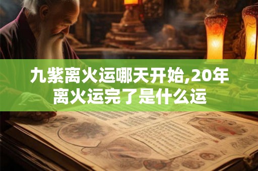 九紫离火运哪天开始,20年离火运完了是什么运 九紫离火运哪天开始,20年离火运完了是什么运