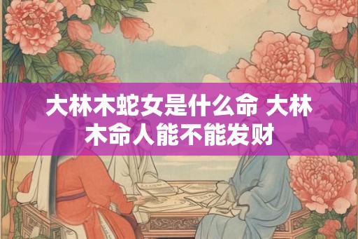 大林木蛇女是什么命 大林木命人能不能发财
