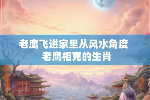 老鹰飞进家里从风水角度 老鹰相克的生肖 老鹰飞进家里从风水角度 老鹰相克的生肖