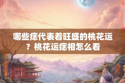 哪些痣代表着旺盛的桃花运？桃花运痣相怎么看
