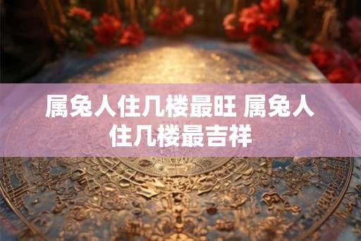属兔人住几楼最旺 属兔人住几楼最吉祥