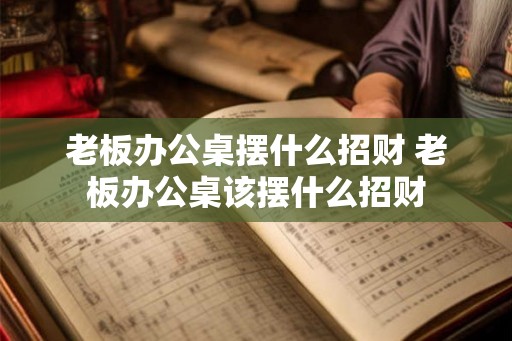 老板办公桌摆什么招财 老板办公桌该摆什么招财