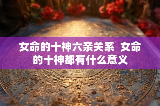 女命的十神六亲关系 女命的十神都有什么意义 女命的十神六亲关系 女命的十神都有什么意义