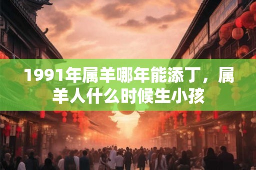 1991年属羊哪年能添丁，属羊人什么时候生小孩