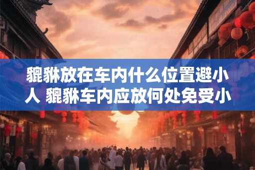 貔貅放在车内什么位置避小人 貔貅车内应放何处免受小人侵扰