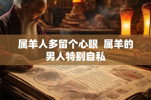 属羊人多留个心眼 属羊的男人特别自私 属羊人多留个心眼 属羊的男人特别自私