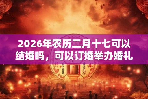 2026年农历二月十七可以结婚吗，可以订婚举办婚礼吗？