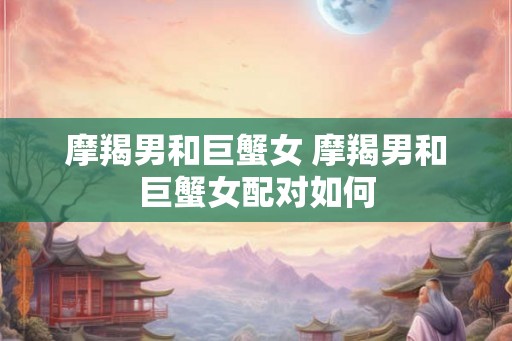 摩羯男和巨蟹女 摩羯男和巨蟹女配对如何