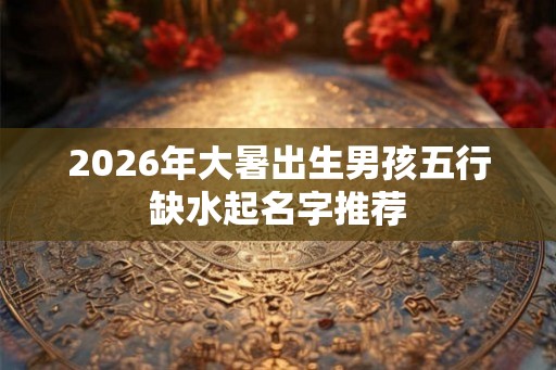 2026年大暑出生男孩五行缺水起名字推荐