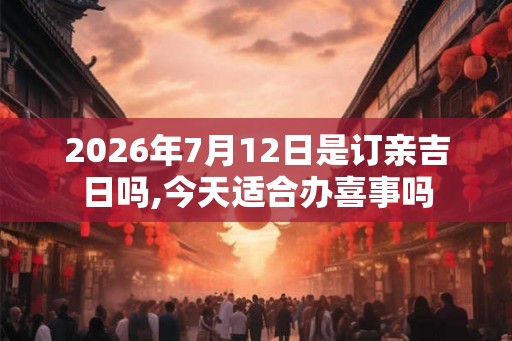 2026年7月12日是订亲吉日吗,今天适合办喜事吗