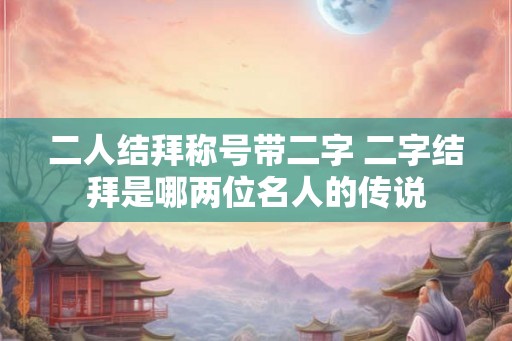 二人结拜称号带二字 二字结拜是哪两位名人的传说