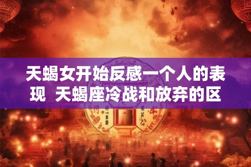 天蝎女开始反感一个人的表现  天蝎座冷战和放弃的区别