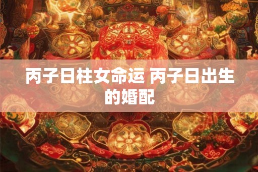丙子日柱女命运 丙子日出生的婚配 丙子日柱女命运 丙子日出生的婚配