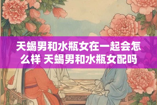 天蝎男和水瓶女在一起会怎么样 天蝎男和水瓶女配吗