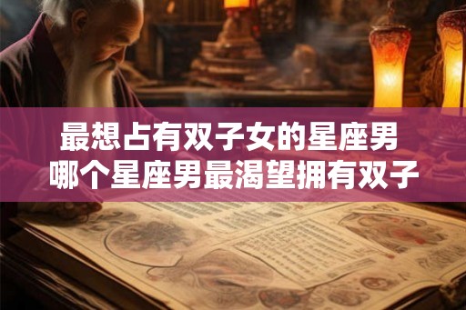 最想占有双子女的星座男 哪个星座男最渴望拥有双子女