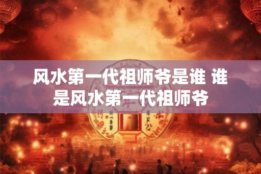 风水第一代祖师爷是谁 谁是风水第一代祖师爷