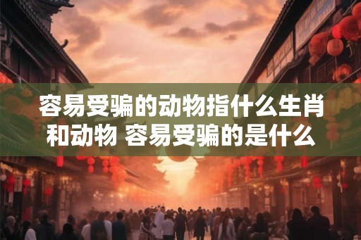 容易受骗的动物指什么生肖和动物 容易受骗的是什么生肖动物